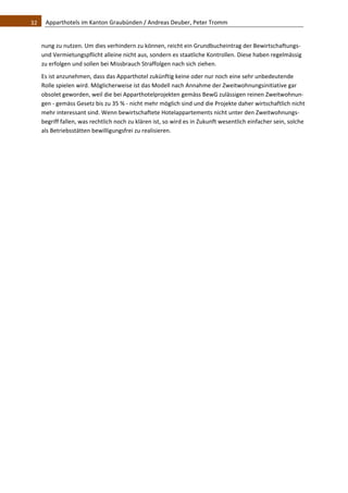32    Apparthotels im Kanton Graubünden / Andreas Deuber, Peter Tromm 


   nung zu nutzen. Um dies verhindern zu können, reicht ein Grundbucheintrag der Bewirtschaftungs‐ 
   und Vermietungspflicht alleine nicht aus, sondern es staatliche Kontrollen. Diese haben regelmässig 
   zu erfolgen und sollen bei Missbrauch Straffolgen nach sich ziehen. 
   Es ist anzunehmen, dass das Apparthotel zukünftig keine oder nur noch eine sehr unbedeutende 
   Rolle spielen wird. Möglicherweise ist das Modell nach Annahme der Zweitwohnungsinitiative gar 
   obsolet geworden, weil die bei Apparthotelprojekten gemäss BewG zulässigen reinen Zweitwohnun‐
   gen ‐ gemäss Gesetz bis zu 35 % ‐ nicht mehr möglich sind und die Projekte daher wirtschaftlich nicht 
   mehr interessant sind. Wenn bewirtschaftete Hotelappartements nicht unter den Zweitwohnungs‐
   begriff fallen, was rechtlich noch zu klären ist, so wird es in Zukunft wesentlich einfacher sein, solche 
   als Betriebsstätten bewilligungsfrei zu realisieren. 

                                     
 
