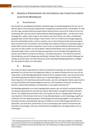 33    Apparthotels im Kanton Graubünden / Andreas Deuber, Peter Tromm 



   III.          GENERELLE ERKENNTNISSE FÜR HOTELMÄSSIG UND TOURISTISCH BEWIRT‐
                 SCHAFTETEN WOHNRAUM 

                 A.             AUSGANGSLAGE 
   Das Konzept von zwangsbewirtschafteten Hotelwohnungen im Stockwerkeigentum hat sich, wie im 
   Rahmen dieser Untersuchung für Apparthotels nachgewiesen werden konnte, nicht bewährt. Es stellt 
   sich die Frage, ob diese Erkenntnisse generalisiert werden können und auch für andere Formen von 
   hotelmässig oder sonst touristisch bewirtschafteten Beherbergungsbetrieben ‐ mit oder ohne Stock‐
   werkeigentum ‐ gelten. Diese Frage ist sehr relevant, weil neue Formen von Hotel‐ und Beherber‐
   gungsbetrieben auf den Markt drängen. Diese müssen nicht nur im Rahmen der Baugesetzgebung 
   beurteilt und bewilligt werden, sondern zuweilen auch vor dem Hintergrund des Veräusserungsver‐
   botes von Wohnraum an Ausländer und neuerdings dem teilweisen Verbot von Zweitwohnungen. In 
   beiden Fällen sind Ausnahmen vorgesehen, wenn es sich um bewirtschafteten Wohnraum handelt, 
   also nicht um kalte sondern um warme Betten. Während kalte Betten, wie sie typischerweise in 
   Zweitwohnungen stehen, primär der Eigennutzung dienen und in der Regel tief ausgelastet sind, 
   werden warme Betten vermietet und erzielen ‐ zumindest theoretisch ‐ eine höhere touristische 
   Wertschöpfung, was die Privilegierung rechtfertigt. In beiden Fällen ist eine amtliche Verfügung not‐
   wendig, die auf der Basis einer Beurteilung durch die zuständige Bewilligungsbehörde zu erfolgen 
   hat. Dies birgt die Gefahr von Fehlurteilen. 

                 B.             DILEMMA 
   Die Untersuchung der Apparthotels im Kanton Graubünden hat gezeigt, dass das Gros der Projekte 
   gescheitert ist, und zwar durch alle Segmente hindurch. Vor diesem Hintergrund muss man sich die 
   Frage stellen, ob die Bewilligungsbehörden falsche Kriterien angesetzt haben, oder ob das Konstrukt 
   von hotelmässig bewirtschaftetem Wohnraum im Stockwerkeigentum an sich nicht funktioniert. 
   Diese Frage kann nicht abschliessend beurteilt werden, aber die nachfolgende Tabelle zeigt immerhin 
   auf, dass die Stärken des Stockwerkeigentums primär in der Startphase und bei der Finanzierung 
   bestehen, während Betriebsphase und Devestition in aller Regel schwierig sind.61 
   Der Bewilligungsbehörde muss somit zugutegehalten werden, dass sie letztlich nach gutem Wissen 
   und Gewissen gehandelt hat und wohl auch etliche offensichtlich untaugliche Projekte verhindern 
   konnte. Ihre Aufgabe bestand letztlich darin, die Projekte auf die vier massgebenden Kriterien ge‐
   mäss BewG Art. 10 (minimaler Anteil von 51 % des Betriebsinhabers an der Hotelanlage, Zugriff auf 
   mindestens 65 % der Wohnwertquoten, hotelmässiges Dienstleistungsangebot in einer gewissen 
   Intensität, bauliche und betriebliche Eignung im Hinblick auf einen hotelmässigen Betrieb) hin zu 
   überprüfen, und nicht darin, die Kriterien an sich zu hinterfragen oder weitere Instrumente oder 
   Kontrollen vorzuschlagen. Schon gar nicht bestand ihre Aufgabe darin, das Apparthotel an sich zu 
   hinterfragen.  
                                                               


                                                               
   61
      Die Aufstellung beschränkt sich auf klassische Hotels (mit oder ohne Trennung von Eigentum und Betrieb) 
   und auf Hotel‐Condominiums mit Zwangsbewirtschaftung. Weitere Formen wie Time‐Share oder gemeinsames 
   Eigentum (zum Beispiel Fractional Ownership) sind in der Aufstellung zur Verbesserung der Übersichtlichkeit 
   nicht enthalten.  
 
