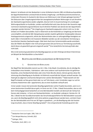 35    Apparthotels im Kanton Graubünden / Andreas Deuber, Peter Tromm 


   bekannt. So befasste sich der Beobachter in einer Artikelserie bereits 1981 mit Missbrauchspraktiken 
   bei Apparthoteleinheiten und beschrieb ein breites Umgehungs‐ und Missbrauchsinstrumentarium, 
   mittels dem Personen im Ausland in den Genuss von Wohnraum in der Schweiz gelangen konnten.62 
   Die Diskussion über Umgehungstechniken bei zwangsbewirtschafteten Wohnungen ist seit Annahme 
   der Zweitwohnungsinitiative wieder aufgelebt, diesmal nicht im Zusammenhang mit unzulässigen 
   Wohnungsverkäufen an Ausländer, sondern weil befürchtet wird, dass die durch den Souverän ange‐
   nommenen Zweitwohnungsrestriktionen durch ähnliche Praktiken wie damals bei den Apparthotels 
   umgangen werden könnten.63 Die Umgehung von Zweitwohnungsquoten scheint nicht nur im der 
   Schweiz ein Problem darzustellen. Auch in Österreich sei die Kreativität zur Umgehung von Barrieren 
   unerschöpflich, schreibt die NZZ. Beispielsweise würden staatlich geförderte Hotelprojekte inklusive 
   Hotelappartements eingereicht, etliche der Wohneinheiten aber an zahlungskräftige Hotelgäste ver‐
   kauft. Oder in Feriendörfern mit Investoren‐Modellen würden aus der vereinbarten Vermietung zu 
   touristischen Zwecken Zweitwohnungen. Oder beim Kauf einer Ferienimmobilie werde vereinbart, 
   dass der Makler das Objekt in der nicht privat genutzten Zeit pro forma zur Vermietung ausschreibt, 
   damit dieses als gewerblich genutzt eingestuft werde.64 Eine tatsächliche Vermietung findet aber 
   nicht statt.  
   Wie ist die kantonal graubündnerische Bewilligungspraxis vor dem Hintergrund dieser Erkenntnisse 
   am Beispiel der Betriebsstätten zu beurteilen? 

                 D.             BEURTEILUNG DER BEWILLIGUNGSPRAXIS BEI BETRIEBSSTÄTTEN 

                                1.            GEGENSTAND DER BEWILLIGUNG 
   Der Begriff der Betriebsstätte stammt aus Art. 2 Abs. 2 des BewG. Grundstücke, die als ständige Be‐
   triebsstätten eines Handels‐, Fabrikations‐ oder eines anderen nach kaufmännischer Art geführten 
   Gewerbes, eines Handwerkerbetriebes oder eines freien Berufes dienen, können gemäss dieser Be‐
   stimmung ohne Bewilligung an Ausländer mit Wohnsitz ausserhalb der Schweiz verkauft werden. Das 
   Hotel gilt als allgemein anerkanntes Beispiel einer solchen Betriebsstätte. 65,Dabei bezieht sich der 
   Begriff entweder auf das ganze Hotel oder nur auf Teile davon, unter Umständen sogar nur auf ein 
   einzelnes Hotelzimmer oder ‐appartement, das an einen Ausländer verkauft wird.  
   Immer wieder müssen die kantonalen Bewilligungsbehörden solche Projekte beurteilen, wenn es in 
   einem bestimmten Einzelfall darum geht, im Sinne von Art. 17 Abs. 1 BewG festzustellen, dass es sich 
   beim Verkaufsgegenstand tatsächlich um eine Betriebsstätte handelt und demnach der Verkauf als 
   Ganzes oder teilweise ‐ in Form von Stockwerkeinheiten ‐ an Ausländer zulässig ist. Gemäss Art. 18 
   Abs. 1 BewG hat der Grundbuchverwalter das Verschreibungsverfahren für Betriebsstätten auszuset‐
   zen, wenn die Bewilligungspflicht nicht ohne weiteres ausgeschlossen werden kann, und dem Erwer‐
   ber der Betriebsstätte eine Frist von 30 Tagen zu gewähren, „um die Bewilligung oder die Feststel‐
   lung einzuholen, dass er keiner Bewilligung bedarf“. Eine entsprechende Feststellung wird in der 



                                                               
   62
         Beobachter‐Serie Lex Furgler, 1981, Teile 1‐4 
   63
         Zum Beispiel Maurisse, Schmidli, 2012 
   64
         Kattinger, 2012. 
   65
         Burkhalter, Grell, 2007, S. 22 
 