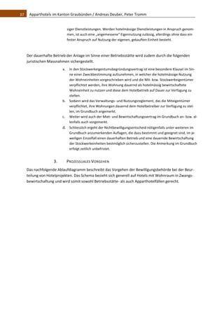 37    Apparthotels im Kanton Graubünden / Andreas Deuber, Peter Tromm 


                            siger Dienstleistungen. Werden hotelmässige Dienstleistungen in Anspruch genom‐
                            men, ist auch eine „angemessene“ Eigennutzung zulässig, allerdings ohne dass ein 
                            fester Anspruch auf Nutzung der eigenen, gekauften Einheit besteht. 

    
   Der dauerhafte Betrieb der Anlage im Sinne einer Betriebsstätte wird zudem durch die folgenden 
   juristischen Massnahmen sichergestellt.  
                       a. In den Stockwerkeigentumsbegründungsvertrag ist eine besondere Klausel im Sin‐
                          ne einer Zweckbestimmung aufzunehmen, in welcher die hotelmässige Nutzung 
                          der Wohneinheiten vorgeschrieben wird und die Mit‐ bzw. Stockwerkeigentümer 
                          verpflichtet werden, ihre Wohnung dauernd als hotelmässig bewirtschaftete 
                          Wohneinheit zu nutzen und diese dem Hotelbetrieb auf Dauer zur Verfügung zu 
                          stellen.  
                       b. Sodann wird das Verwaltungs‐ und Nutzungsreglement, das die Miteigentümer 
                          verpflichtet, ihre Wohnungen dauernd dem Hotelbetreiber zur Verfügung zu stel‐
                          len, im Grundbuch angemerkt.  
                       c. Weiter wird auch der Miet‐ und Bewirtschaftungsvertrag im Grundbuch an‐ bzw. al‐
                          lenfalls auch vorgemerkt. 
                       d. Schliesslich ergeht der Nichtbewilligungsentscheid nötigenfalls unter weiteren im 
                          Grundbuch anzumerkenden Auflagen, die dazu bestimmt und geeignet sind, im je‐
                          weiligen Einzelfall einen dauerhaften Betrieb und eine dauernde Bewirtschaftung 
                          der Stockwerkeinheiten bestmöglich sicherzustellen. Die Anmerkung im Grundbuch 
                          erfolgt zeitlich unbefristet. 


                  3.        PROZESSUALES VORGEHEN 
   Das nachfolgende Ablaufdiagramm beschreibt das Vorgehen der Bewilligungsbehörde bei der Beur‐
   teilung von Hotelprojekten. Das Schema bezieht sich generell auf Hotels mit Wohnraum in Zwangs‐
   bewirtschaftung und wird somit sowohl Betriebsstätte‐ als auch Apparthotelfällen gerecht.  
                                     
 