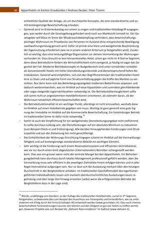 40    Apparthotels im Kanton Graubünden / Andreas Deuber, Peter Tromm 


          einheitliche Qualität der Anlage, als um durchdachte Konzepte, die eine standardisierte und so‐
          mit kostengünstige Bewirtschaftung erlauben.  
         Generell wird im Kriterienkatalog von einem zu engen und traditionellen Hotelbegriff ausgegan‐
          gen, was weder durch die Gesetzgebung gefordert wird noch aus Marktsicht sinnvoll ist. Der Ge‐
          setzgeber will bloss im Sinne der Missbrauchsbekämpfung verhindern, dass bewirtschaftungs‐
          plichtiger Wohnraum im Privatbesitz von Personen im Ausland ohne entsprechende Bewilligung 
          zweitwohnungsmässig genutzt wird. Dafür ist primär eine klare und weitgehende Beschränkung 
          der Eigennutzung erforderlich (wie sie in einem anderen Kriterium ja festgehalten wird). Zusätz‐
          lich ist wichtig, dass eine leistungsfähige Organisation zur aktiven Vermarktung der Wohnungen 
          vorhanden ist. Dazu braucht es kein konventionelles Hotel, schon gar nicht im 4‐Sterne Segment, 
          denn diese Betriebsform fördert die Wirtschaftlichkeit nicht zwingend, ja häufig ist sogar das Ge‐
          genteil der Fall. Moderne Betriebskonzepte im Budgetbereich sind unter Umständen rentabler 
          als konventionelle Hotels mit hoher Dienstleistungsintensität und dementsprechend hohen Be‐
          triebskosten. Generell wird empfohlen, sich von den Begriffsmerkmalen der traditionellen Hotel‐
          lerie zu lösen und auf jegliche Form von Strukturerhaltung gegen die Kräfte des Marktes zu ver‐
          zichten. Nur dann kann sich das Beherbergungsangebot modernen Bedürfnissen anpassen und 
          dadurch weiterentwickeln, was im Hinblick auf neue Kapazitäten und zumindest gleichbleibende 
          oder sogar steigende Logiernächtezahlen notwendig ist. Die Betriebsstättentauglichkeit sollte 
          sich somit nicht an angestammten Hoteldefinitionen orientieren, als vielmehr daran, ob der 
          Wohnraum tatsächlich effizient bewirtschaftet wird.  
         Die Betriebsfunktionalität ist ein wichtiger Punkt, allerdings ist nicht einzusehen, weshalb diese 
          im Hinblick auf einen Hotelbetrieb gegeben sein muss. Wichtig ist ganz generell eine gute Eig‐
          nung der Immobilie im Hinblick auf die kommerzielle Bewirtschaftung. Ein hotelmässiger Betrieb 
          im traditionellen Sinne ist dafür nicht notwendig.70 
         Somit ist auch die Verpflichtung für ein weitgehendes Dienstleistungsangebot nicht zielführend. 
          Es sollte durchaus zulässig sein, die Dienstleistungen auf ein absolutes Minimum zu reduzieren 
          (zum Beispiel Check‐in und Endreinigung). Alle darüber hinausgehenden Forderungen sind Struk‐
          turpolitik und von der Zielsetzung her nicht gerechtfertigt. 
         Die Einheitlichkeit der Wohnungs‐Einrichtung hingegen scheint im Hinblick auf die Vermarktungs‐
          fähigkeit und auf kostengünstige standardisierte Abläufe ein wichtiges Element.  
         Sehr wichtig ist die Forderung nach einem Reservationssystem und effizienten Vertriebskanal, 
          wie sie nur durch einen breit abgestützten (internationalen) Betreiber sichergestellt werden 
          kann. Dies war ein grosser wenn nicht der zentrale Mangel bei den Apparthotels. Ein Beherber‐
          gungsbetrieb kann durchaus durch lokales Management professionell geführt werden, aber die 
          Vermarktung muss sehr effizient in die jeweiligen Zielmärkte hinein erfolgen können und in aller 
          Regel international aufgezogen sein. Nur so lässt sich die Auslastung markant über den heutigen 
          Durchschnitt in der Berghotellerie anheben. Im traditionellen Geschäftsmodell des eigentümer‐
          geführten Individualhotels lassen sich markant überdurchschnittlichze Auslastungen kaum re‐
          gelmässig und über lange Zeit hinweg erreichen (selbst wenn die erfolgreichsten Betriebe der 
          Berghotellerie dazu in der Lage sind).  

                                                               
   70
      Würde, unabhängig vom Standort, an der Auflage des traditionellen Hotelbetriebs, zumal im 4*‐Segment, 
   festgehalten, so bedeutete dies zum Beispiel den Ausschluss von Ferienparks und Feriendörfern, wie sie unter 
   anderem mit Erfolg durch die Firma Grischalpin AG entwickelt werden (www.grischalpin.ch). Dass auch intensiv 
   bewirtschaftete Ferienwohnungen luxuriös sein können und den Zeitgeist so gut wie Hotels zu treffen vermö‐
   gen, beweisen Projekte wie zum Beispiel die „Dahoam Naturresidence“ im Südtirol (www.dahoam.it).  
 