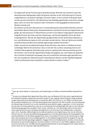 41    Apparthotels im Kanton Graubünden / Andreas Deuber, Peter Tromm 


         Ein Augenmerk auf die Finanzierung ist ebenfalls wichtig. Weil aber die Investoren unter den 
          oben genannten Bedingungen selber das grösste Interesse an der Verhinderung von Finanzie‐
          rungsproblemen und dadurch bedingten Verlusten haben, ist eine amtliche Prüfung der Baufi‐
          nanzierung nicht erforderlich. Den Bedürfnissen der Bewilligungsbehörden ist durchaus Genüge 
          getan, wenn ein durch die Investoren oder Promotoren in Auftrag gegebenes Bautreuhand‐
          Mandat verlangt wird.  
         Die weiteren juristischen Massnahmen zur Sicherstellung eines dauerhaften Betriebs und einer 
          dauerhaften Bewirtschaftung der Stockwerkeinheiten sind ähnlich wie bei den Apparthotels aus‐
          gelegt, das heisst basieren im Wesentlichen auf einer im Grundbuch eingetragenen Bewirtschaf‐
          tungspflicht durch das Hotel und einer Andienungs‐ und Vermietungspflicht durch den Woh‐
          nungseigentümer. Wie bei den Apparthotels gezeigt werden konnte, greift dieses Dispositiv zu 
          kurz, weil Missbräuche dadurch nicht verhindert werden können. Dass der Wohnraum letztlich 
          tatsächlich bewirtschaftet wird, bedingt regelmässige staatliche Kontrollen.71 
         Zudem erweckt der Grundbucheintrag die Scheinsicherheit, dass dieser im Hinblick auf einen 
          nachhaltigen Betrieb hinreichend sei. Dies ist nicht der Fall, sondern notwendig sind ein wirt‐
          schaftlich überzeugendes Gesamtkonzept und eine ausbalancierte Interessenverteilung unter 
          den Parteien, wie sie bei den Apparthotels häufig nicht gegeben war. Die Analyse der Appartho‐
          tels im Kanton Graubünden hat gezeigt, dass oft unrealistische Vereinbarungen getroffen wur‐
          den, die einseitig einer Maximierung des Verkaufspreises dienten und die Hotelbetriebsgesell‐
          schaft anschliessend schwer belasteten, ja diese oftmals in Konkurs trieben.72 

                                                               




                                                               
   71
     Dazu vgl. hinten Kapitel IV. Erkenntnisse und Empfehungen im Hinblick auf bewirtschaftete Zweitwohnun‐
   gen.  
   72
      So waren zum Beispiel beim Apparthotel Arena Alva, Laax, als Mietpreis 43 % des reinen Logementpreises 
   der tatsächlich besetzten Logiernacht vereinbart worden! In der Frage der Mietverträge für einige Hotelwoh‐
   nungen hatte letztlich das Bundesgericht zu entscheiden (BGE 130 II 290 vom 3. Juni 2004). Es forderte darin 
   das Grundbuchinspektorat auf, unter Berücksichtigung eines Gutachtens der SGH zu prüfen, ob eine Anpassung 
   der Mietverträge erforderlich sei, um den Hotelbetrieb wirtschaftlich tragbar zu gestalten. In ihrem Gutachten 
   war die SGH zum Schluss gekommen, dass das zu entrichtende Vermietungsentgelt den Satz von 16 % des Brut‐
   tobeherbergungsergebnisses abzüglich Taxen, Kosten, Hotelbus etc. nicht übersteigen dürfe und dass die Er‐
   neuerungsinvestitionen durch die Appartmenteigentümer und nicht durch den Hotelbetreiber zu bezahlen 
   seien. Am 6. Dezember 2004 verfügte das Grundbuchinspektorat eine Angleichung an den von der SGH emp‐
   fohlenen Satz von 16 % des Bruttobeherbergungsergebnisses, hob aber gleichzeitig die Vermietungspflicht auf, 
   weil diese Reduktion für die Wohnungseigentümer einen unzumutbaren Verlust aus der Vermietung zur Folge 
   habe. Gleichzeitig wurde eine Entschädigungspflicht an die Hotelbetriebsgesellschaft als Ausgleich für den Wi‐
   derruf der Bewirtschaftungsauflagen abgelehnt. Dagegen führte die Hotelbetreiberin, die Neue Arena Alva AG, 
   Beschwerde an das Verwaltungsgericht, die dieses ablehnte. (Urteil vom 12. April 2005). Dagegen reichte die 
   neue Arena Alva AG am 6. Juli 2005 Verwaltungsgerichtsbeschwerde an das Bundesgericht ein, welche dieses in 
   seinem Urteil vom 16. Dezember 2005 ebenfalls ablehnte.  
 
