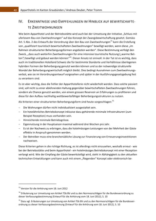 42    Apparthotels im Kanton Graubünden / Andreas Deuber, Peter Tromm 



   IV.           ERKENNTNISSE UND EMPFEHLUNGEN IM HINBLICK AUF BEWIRTSCHAFTE‐
                 TE ZWEITWOHNUNGEN 
   Wie beim Apparthotel und der Betriebsstätte wird auch bei der Umsetzung der Initiative „Schluss mit 
   uferlosem Bau von Zweitwohnungen“ auf das Konzept der Zwangsbewirtschaftung gesetzt. Gemäss 
   Art. 5 Abs. 2 des Entwurfs der Verordnung über den Bau von Zweitwohnungen73 kann die Erstellung 
   von „qualifiziert touristisch bewirtschafteten Zweitwohnungen“ bewilligt werden, wenn diese „im 
   Rahmen strukturierter Beherbergungsformen angeboten werden“. Diese Bestimmung verfolgt den 
   Zweck, „dass auch weiterhin Zweitwohnungen für eine intensive touristische Nutzung („warme Bet‐
   ten“) bewilligt und gebaut werden können“74. Dieser Ansatz ist sinnvoll. In der Tat ist es wichtig, dass 
   auch im traditionellen Hotelland Schweiz die für bestimmte Standorte und Verhältnisse überlegenen 
   hybriden Formen der Beherbergung genutzt werden können und so der notwendige strukturelle 
   Wandel der Beherbergungswirtschaft möglich bleibt. Dies bedingt Ausnahmen zum Zweitwohnungs‐
   verbot, wie sie im Verordnungsentwurf vorgesehen und später in der Ausführungsgesetzgebung fest 
   zu verankern sind.  
   Es ist aber wichtig, dass die Fehler der Apparthotellerie nicht wiederholt werden. Dass solche passiert 
   sind, soll nicht zu einer ablehnenden Haltung gegenüber bewirtschafteten Zweitwohnungen führen, 
   sondern als Chance genutzt werden, von einem grossen Reservoir an Erfahrungen zu profitieren und 
   diese für den Aufbau nachhaltig wettbewerbsfähiger Beherbergungsstrukturen zu nutzen.  
   Als Kriterien einer strukturierten Beherbergungsform sind heute vorgeschlagen:75 
         Die Wohnungen dürfen nicht individualisiert ausgestaltet sein. 
         Ein hotelähnliches Betriebskonzept inklusive dazu gehörende minimale Infrastrukturen (zum 
          Beispiel Rezeption) muss vorhanden sein. 
         Hinreichende minimale Betriebsgrösse. 
         Eigennutzung in der Hauptsaison maximal während drei Wochen pro Jahr. 
         Es ist der Nachweis zu erbringen, dass die hotelmässigen Leistungen von der Mehrheit der Gäste 
          effektiv in Anspruch genommen werden.  
         Der Betreiber muss eine branchenübliche Lösung zur Finanzierung von Erneuerungsinvestitionen 
          nachweisen.  
   Diese Kriterien gehen in die richtige Richtung, es ist allerdings nicht einzusehen, weshalb erneut ‐ wie 
   bei der Betriebsstätte und beim Apparthotel ‐ ein hotelmässiges Betriebskonzept mit einer Rezeption 
   verlangt wird. Wie der Empfang der Gäste bewerkstelligt wird, steht in Abhängigkeit zu den aktuellen 
   technischen Entwicklungen und kann auch mit einem „fliegenden“ Konzept oder elektronisch be‐




                                                               
   73
         Version für die Anhörung vom 18. Juni 2012 
   74
      Erläuterung zur Umsetzung von Artikel 75b BV und zu den Normvorschlägen für die Bundesverordnung zu 
   dieser Verfassungsbestimmung (Entwurf für die Anhörung vom 18. Juni 2012), S. 10 
   75
     Dazu vgl. Erläuterungen zur Umsetzung von Artikel 75b BV und zu den Normvorschlägen für die Bundesver‐
   ordnung zu dieser Verfassungsbestimmung (Entwurf für die Anhörung vom 18. Juni 2012), S. 10 
 