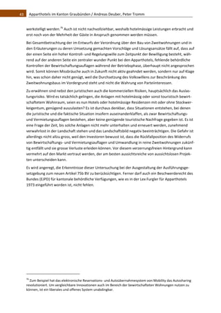 43    Apparthotels im Kanton Graubünden / Andreas Deuber, Peter Tromm 


   werkstelligt werden.76 Auch ist nicht nachvollziehbar, weshalb hotelmässige Leistungen erbracht und 
   erst noch von der Mehrheit der Gäste in Anspruch genommen werden müssen.  
   Bei Gesamtbetrachtung der im Entwurfs der Verordnung über den Bau von Zweitwohnungen und in 
   den Erläuterungen zu deren Umsetzung gemachten Vorschläge und Lösungsansätze fällt auf, dass auf 
   der einen Seite ein hoher Kontroll‐ und Regelungswille zum Zeitpunkt der Bewilligung besteht, wäh‐
   rend auf der anderen Seite ein zentraler wunder Punkt bei den Apparthotels, fehlende behördliche 
   Kontrollen der Bewirtschaftungsauflagen während der Betriebsphase, überhaupt nicht angesprochen 
   wird. Somit können Missbräuche auch in Zukunft nicht aktiv geahndet werden, sondern nur auf Klage 
   hin, was schon daher nicht genügt, weil die Durchsetzung des Volkswillens zur Beschränkung des 
   Zweitwohnungsbaus im Vordergrund steht und nicht die Wahrung von Parteiinteressen.  
   Zu erwähnen sind nebst den juristischen auch die kommerziellen Risiken, hauptsächlich das Auslas‐
   tungsrisiko. Wird es tatsächlich gelingen, die Anlagen mit hotelmässig oder sonst touristisch bewirt‐
   schaftetem Wohnraum, seien es nun Hotels oder hotelmässige Residenzen mit oder ohne Stockwer‐
   keigentum, genügend auszulasten? Es ist durchaus denkbar, dass Situationen entstehen, bei denen 
   die juristische und die faktische Situation insofern auseinanderklaffen, als zwar Bewirtschaftungs‐ 
   und Vermietungsauflagen bestehen, aber keine genügende touristische Nachfrage gegeben ist. Es ist 
   eine Frage der Zeit, bis solche Anlagen nicht mehr unterhalten und erneuert werden, zunehmend 
   verwahrlost in der Landschaft stehen und das Landschaftsbild negativ beeinträchtigen. Die Gefahr ist 
   allerdings nicht allzu gross, weil den Investoren bewusst ist, dass die Rückfallposition des Widerrufs 
   von Bewirtschaftungs‐ und Vermietungsauflagen und Umwandlung in reine Zweitwohnungen zukünf‐
   tig entfällt und sie grosse Verluste erleiden können. Vor diesem verzerrungsfreien Hintergrund kann 
   vermehrt auf den Markt vertraut werden, der am besten aussichtsreiche von aussichtslosen Projek‐
   ten unterscheiden kann.  
   Es wird angeregt, die Erkenntnisse dieser Untersuchung bei der Ausgestaltung der Ausführungsge‐
   setzgebung zum neuen Artikel 75b BV zu berücksichtigen. Ferner darf auch ein Beschwerderecht des 
   Bundes (EJPD) für kantonale behördliche Verfügungen, wie es in der Lex Furgler für Apparthotels 
   1973 eingeführt worden ist, nicht fehlen.  
                                                               




                                                               
   76
      Zum Beispiel hat das elektronische Reservations‐ und Autoübernahmesystem von Mobility das Autosharing 
   revolutioniert. Um vergleichbare Innovationen auch im Bereich der bewirtschafteten Wohnungen nutzen zu 
   können, ist ein liberales und offenes System unabdingbar.  
 