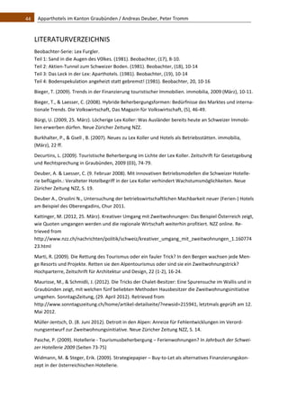 44    Apparthotels im Kanton Graubünden / Andreas Deuber, Peter Tromm 



   LITERATURVERZEICHNIS 
   Beobachter‐Serie: Lex Furgler. 
   Teil 1: Sand in die Augen des V0lkes. (1981). Beobachter, (17), 8‐10. 
   Teil 2: Aktien‐Tunnel zum Schweizer Boden. (1981). Beobachter, (18), 10‐14 
   Teil 3: Das Leck in der Lex: Aparthotels. (1981). Beobachter, (19), 10‐14 
   Teil 4: Bodenspekulation angeheizt statt gebremst! (1981). Beobachter, 20, 10‐16 
   Bieger, T. (2009). Trends in der Finanzierung touristischer Immobilien. immobilia, 2009 (März), 10‐11. 
   Bieger, T., & Laesser, C. (2008). Hybride Beherbergungsformen: Bedürfnisse des Marktes und interna‐
   tionale Trends. Die Volkswirtschaft, Das Magazin für Volkswirtschaft, (5), 46‐49. 
   Bürgi, U. (2009, 25. März). Löcherige Lex Koller: Was Ausländer bereits heute an Schweizer Immobi‐
   lien erwerben dürfen. Neue Züricher Zeitung NZZ. 
   Burkhalter, P., & Gsell , B. (2007). Neues zu Lex Koller und Hotels als Betriebsstätten. immobilia, 
   (März), 22 ff.  
   Decurtins, L. (2009). Touristische Beherbergung im Lichte der Lex Koller. Zeitschrift für Gesetzgebung 
   und Rechtsprechung in Graubünden, 2009 (03), 74‐79. 
   Deuber, A. & Laesser, C. (9. Februar 2008). Mit innovativen Betriebsmodellen die Schweizer Hotelle‐
   rie beflügeln.: Veralteter Hotelbegriff in der Lex Koller verhindert Wachstumsmöglichkeiten. Neue 
   Züricher Zeitung NZZ, S. 19. 
   Deuber A., Orsolini N., Untersuchung der betriebswirtschaftlichen Machbarkeit neuer (Ferien‐) Hotels 
   am Beispiel des Oberengadins, Chur 2011. 
   Kattinger, M. (2012, 25. März). Kreativer Umgang mit Zweitwohnungen: Das Beispiel Österreich zeigt, 
   wie Quoten umgangen werden und die regionale Wirtschaft weiterhin profitiert. NZZ online. Re‐
   trieved from 
   http://www.nzz.ch/nachrichten/politik/schweiz/kreativer_umgang_mit_zweitwohnungen_1.160774
   23.html  
   Marti, R. (2009). Die Rettung des Tourismus oder ein fauler Trick? In den Bergen wachsen jede Men‐
   ge Resorts und Projekte. Retten sie den Alpentourismus oder sind sie ein Zweitwohnungstrick? 
   Hochparterre, Zeitschrift für Architektur und Design, 22 (1‐2), 16‐24. 
   Maurisse, M., & Schmidli, J. (2012). Die Tricks der Chalet‐Besitzer: Eine Spurensuche im Wallis und in 
   Graubünden zeigt, mit welchen fünf beliebten Methoden Hausbesitzer die Zweitwohnungsinitiative 
   umgehen. SonntagsZeitung, (29. April 2012). Retrieved from 
   http://www.sonntagszeitung.ch/home/artikel‐detailseite/?newsid=215941, letztmals geprüft am 12. 
   Mai 2012. 
   Müller‐Jentsch, D. (8. Juni 2012). Detroit in den Alpen: Anreize für Fehlentwicklungen im Verord‐
   nungsentwurf zur Zweitwohnungsinitiative. Neue Züricher Zeitung NZZ, S. 14. 
   Pasche, P. (2009). Hotellerie ‐ Tourismusbeherbergung – Ferienwohnungen? In Jahrbuch der Schwei‐
   zer Hotellerie 2009 (Seiten 73‐75) 
   Widmann, M. & Steger, Erik. (2009). Strategiepapier – Buy‐to‐Let als alternatives Finanzierungskon‐
   zept in der österreichischen Hotellerie.  
    
 