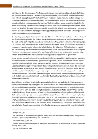7    Apparthotels im Kanton Graubünden / Andreas Deuber, Peter Tromm 


  menhang mit der Umsetzung des Verfassungsartikels zum Zweitwohnungsbau, „dass die Definition 
  von kommerziell vermieteten Zweitwohnungen moderne Geschäftskonzepte in der Hotellerie wie 
  etwa hybride Konzepte zulässt“.5 Auf der Anleger‐ respektive Investorenseite besteht zufolge Ver‐
  knappung der klassischen Zweitwohnungen6 und immer höheren Preisen von normalem Wohneigen‐
  tum ebenfalls Interesse nach neuen Formen von Wohnimmobilien sowie innovativen Modellen für 
  deren Finanzierung. Diese Konstellation birgt das Risiko einer unkritischen Euphorie für einen Hotel‐
  typus, das Hotel mit Stockwerkeigentum, der bis heute für die Schweiz nicht systematisch untersucht 
  worden ist. Dabei würde mit den sogenannten Apparthotels eigentlich ein weites Erfahrungsfeld für 
  Hotels im Stockwerkeigentum bestehen. 
  Der Hoteltypus des Apparthotels entstand in den 70‐er und 80‐er Jahren des letzten Jahrhunderts, als 
  aus Überfremdungsgründen der Verkauf von Wohneigentum an Ausländer verboten worden war. 
  Das auch heute noch mögliche Apparthotel eröffnet einen Weg, unter bestimmten Voraussetzungen 
  ‐ im Zentrum steht die hotelmässige Bewirtschaftung ‐ auf legale Weise Wohnraum an Ausländer zu 
  verkaufen, respektive bietet solchen die Möglichkeit, in der Schweiz in Wohneigentum zu investie‐
  ren. Gerechtfertigt werden diese Ausnahmen einerseits durch die davon erwartete Entwicklung des 
  Tourismus in Berggebieten (Wirtschafts‐ und Regionalförderung) und andererseits durch die Mög‐
  lichkeit, dadurch Mittel für die bauliche Erneuerung von Bestandeshotels zu generieren. 
  Heute werden nur noch gelegentlich neue Apparthotelprojekte realisiert, weil inzwischen sogenann‐
  te Betriebsstätten ‐ zu denen Hotels typischerweise gehören7 ‐ durch Personen im Ausland bewilli‐
  gungsfrei sowohl entwickelt als auch gehalten werden können.8 Wer heute ein Projekt nach dem 
  Modell des hotelmässig bewirtschafteten Stockwerkeigentums realisieren will, macht das normaler‐
  weise über eine Betriebsstätte, zum Beispiel im Rahmen eines Buy‐to‐Let Konzeptes. Einzig wer in 
  Mischkonzepten nicht alle Wohnungen als zwangsbewirtschaftete Einheiten ausgestalten wollte, 
  sondern teilweise als traditionelle Zweitwohnungen, versprach sich in der jüngeren Vergangenheit 
  noch Vorteile vom Apparthotel. Nach Annahme der Zweitwohnungsinitiative wird dies nur noch sehr 
  beschränkt möglich sein.  
  Angesichts der sich heute bereits in Entwicklung befindlichen9 und als Folge des Zweitwohnungs‐
  stopps zu erwartenden neuen Projekte von hybriden Hotels mit bewirtschaftetem Wohnraum lohnt 
  sich ein Blick auf das Schicksal der Apparthotels, die im Kanton Graubünden in deren Blütezeit zwi‐
  schen den Jahren 1974 bis 1986 bewilligt worden sind. Hat sich das Modell bewährt? Wie war die 
  Verkäuflichkeit der Appartements? War die hotelmässige Bewirtschaftung problemlos? Haben sich 
  die Renditeerwartungen der Investoren erfüllt? Um diesen Fragen auf den Grund zu gehen, hat das 
  Institut für Tourimus‐ und Freizeitforschung ITF der HTW Chur, Hochschule für Technik und Wirt‐
  schaft, sämtliche Apparthotels im Kanton Graubünden analysiert. Daraus sollen konkrete und prak‐
  tisch umsetzbare Erkenntnisse für die hybriden Hotels und Resorts der Zukunft mit hotelmässig be‐
  wirtschafteten Appartements, mit oder ohne Stockwerkeigentum, aber auch für touristisch bewirt‐

                                                              
  5
       Stampfli, 2012, S. 4 
  6
    Hier verstanden als Wohneinheit im Eigentum einer natürlichen oder juristischen Person mit dem primären 
  Zweck zur Eigennutzung, in Ergänzung zum Erstwohnsitz.  
  7
       Burkhalter, Grell, 2007, S. 22  
  8
    Generell steht der Immobilienerwerb in der Schweiz durch Personen im Ausland heute in vielen Fällen offen. 
  Dazu vgl. Bürgi, 2009 
  9
       Vgl. zum Beispiel Marti, 2009 
 