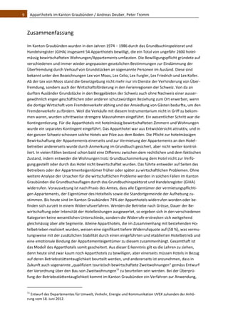 9    Apparthotels im Kanton Graubünden / Andreas Deuber, Peter Tromm 



  Zusammenfassung 

  Im Kanton Graubünden wurden in den Jahren 1974 – 1986 durch das Grundbuchinspektorat und 
  Handelsregister (GIHA) insgesamt 54 Apparthotels bewilligt, die ein Total von ungefähr 2600 hotel‐
  mässig bewirtschafteten Wohnungen/Appartements umfassten. Die Bewilligungspflicht gründete auf 
  verschiedenen und immer wieder angepassten gesetzlichen Bestimmungen zur Eindämmung der 
  Überfremdung durch Verkauf von Grundstücken an sogenannte Personen im Ausland. Diese sind 
  bekannt unter den Bezeichnungen Lex von Moos, Lex Celio, Lex Furgler, Lex Friedrich und Lex Koller. 
  Ab der Lex von Moos stand die Gesetzgebung nicht mehr nur im Dienste der Verhinderung von Über‐
  fremdung, sondern auch der Wirtschaftsförderung in den Ferienregionen der Schweiz. Von da an 
  durften Ausländer Grundstücke in den Berggebieten der Schweiz auch ohne Nachweis einer ausser‐
  gewöhnlich engen geschäftlichen oder anderen schutzwürdigen Beziehung zum Ort erwerben, wenn 
  die dortige Wirtschaft vom Fremdenverkehr abhing und der Ansiedlung von Gästen bedurfte, um den 
  Fremdenverkehr zu fördern. Weil die Verkäufe mit diesem Instrumentarium nicht in Griff zu bekom‐
  men waren, wurden schrittweise strengere Massnahmen eingeführt. Ein wesentlicher Schritt war die 
  Kontingentierung. Für die Apparthotels mit hotelmässig bewirtschafteten Zimmern und Wohnungen 
  wurde ein separates Kontingent eingeführt. Das Apparthotel war aus Entwicklersicht attraktiv, und in 
  der ganzen Schweiz schossen solche Hotels wie Pilze aus dem Boden. Die Pflicht zur hotelmässigen 
  Bewirtschaftung der Appartements einerseits und zur Vermietung der Appartements an den Hotel‐
  betreiber andererseits wurde durch Anmerkung im Grundbuch gesichert, aber nicht weiter kontrol‐
  liert. In vielen Fällen bestand schon bald eine Differenz zwischen dem rechtlichen und dem faktischen 
  Zustand, indem entweder die Wohnungen trotz Grundbuchanmerkung dem Hotel nicht zur Verfü‐
  gung gestellt oder durch das Hotel nicht bewirtschaftet wurden. Das führte entweder auf Seiten des 
  Betreibers oder der Appartmenteigentümer früher oder später zu wirtschaftlichen Problemen. Ohne 
  weitere Analyse der Ursachen für die wirtschaftlichen Probleme werden in solchen Fällen im Kanton 
  Graubünden die Grundbuchauflagen durch das Grundbuchinspektorat und Handelsregister (GIHA) 
  widerrufen. Voraussetzung ist nach Praxis des Amtes, dass alle Eigentümer der vermietungspflichti‐
  gen Appartements, der Eigentümer des Hotelteils sowie die Standortgemeinde der Aufhebung zu‐
  stimmen. Bis heute sind im Kanton Graubünden 74% der Apparthotels widerrufen worden oder be‐
  finden sich zurzeit in einem Widerrufsverfahren. Werden die Betriebe nach Grösse, Dauer der Be‐
  wirtschaftung oder Intensität der Hotelleistungen ausgewertet, so ergeben sich in den verschiedenen 
  Kategorien keine wesentlichen Unterschiede, sondern die Widerrufe erstrecken sich weitgehend 
  gleichmässig über alle Segmente. Alleine Apparthotels, die im Zusammenhang mit bestehenden Ho‐
  telbetrieben realisiert wurden, weisen eine signifikant tiefere Widerrufsquote auf (58 %), was vermu‐
  tungsweise mit der zusätzlichen Stabilität durch einen eingeführten und etablierten Hotelbetrieb und 
  eine emotionale Bindung der Appartementeigentümer zu diesem zusammenhängt. Gesamthaft ist 
  das Modell des Apparthotels somit gescheitert. Aus dieser Erkenntnis gilt es die Lehren zu ziehen, 
  denn heute sind zwar kaum noch Apparthotels zu bewilligen, aber einerseits müssen Hotels in Bezug 
  auf deren Betriebsstättentauglichkeit beurteilt werden, und andererseits ist anzunehmen, dass in 
  Zukunft auch sogenannte „qualifiziert touristisch bewirtschaftete Zweitwohnungen“ gemäss Entwurf 
  der Verordnung über den Bau von Zweitwohnungen11 zu beurteilen sein werden. Bei der Überprü‐
  fung der Betriebsstättentauglichkeit kommt im Kanton Graubünden ein Verfahren zur Anwendung, 

                                                              
  11
     Entwurf des Departementes für Umwelt, Verkehr, Energie und Kommunikation UVEK zuhanden der Anhö‐
  rung vom 18. Juni 2012. 
 