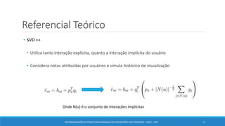 Referencial Teórico
• SVD ++
• Utiliza tanto interação explícita, quanto a interação implícita do usuário
• Considera notas atribuídas por usuários e simula histórico de visualização
RECOMENDAÇÃO DE CONTEÚDO BASEADA EM INTERAÇÕES MULTIMODAIS - ICMC - USP 11
Onde N(u) é o conjunto de interações implícitas
 