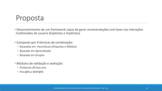 Proposta
• Desenvolvimento de um framework capaz de gerar recomendações com base nas interações
multimodais do usuário (Explícitas e Implícitas)
• Composto por 4 técnicas de combinação:
• Baseadas em Heurísticas (Etiquetas e Médias)
• Baseada em Aprendizado
• Baseada em Grupos
• Módulos de validação e avaliação:
• Protocolo All-but-one
• Prec@N e MAP@N
RECOMENDAÇÃO DE CONTEÚDO BASEADA EM INTERAÇÕES MULTIMODAIS - ICMC - USP 12
 