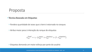 Proposta
• Técnica Baseada em Etiquetas
• Pondera quantidade de vezes que o item é retornado no ranques
• Atribui maior peso à interação do ranque de etiquetas
• Etiquetas demanda um maior esforço por parte do usuário
RECOMENDAÇÃO DE CONTEÚDO BASEADA EM INTERAÇÕES MULTIMODAIS - ICMC - USP 14
 
