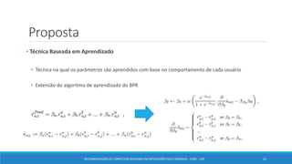 Proposta
• Técnica Baseada em Aprendizado
• Técnica na qual os parâmetros são aprendidos com base no comportamento de cada usuário
• Extensão do algoritmo de aprendizado do BPR
RECOMENDAÇÃO DE CONTEÚDO BASEADA EM INTERAÇÕES MULTIMODAIS - ICMC - USP 20
 