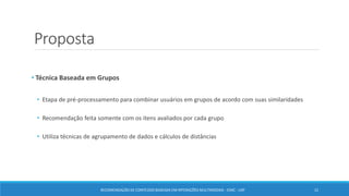 Proposta
• Técnica Baseada em Grupos
• Etapa de pré-processamento para combinar usuários em grupos de acordo com suas similaridades
• Recomendação feita somente com os itens avaliados por cada grupo
• Utiliza técnicas de agrupamento de dados e cálculos de distâncias
RECOMENDAÇÃO DE CONTEÚDO BASEADA EM INTERAÇÕES MULTIMODAIS - ICMC - USP 22
 