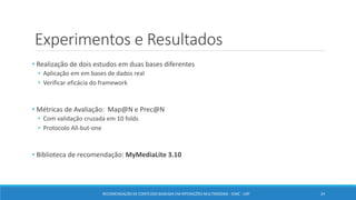 Experimentos e Resultados
• Realização de dois estudos em duas bases diferentes
• Aplicação em em bases de dados real
• Verificar eficácia do framework
• Métricas de Avaliação: Map@N e Prec@N
• Com validação cruzada em 10 folds
• Protocolo All-but-one
• Biblioteca de recomendação: MyMediaLite 3.10
RECOMENDAÇÃO DE CONTEÚDO BASEADA EM INTERAÇÕES MULTIMODAIS - ICMC - USP 24
 