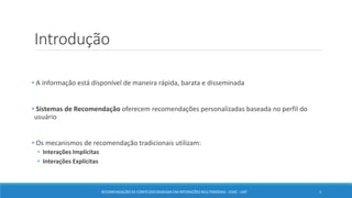 Introdução
• A informação está disponível de maneira rápida, barata e disseminada
• Sistemas de Recomendação oferecem recomendações personalizadas baseada no perfil do
usuário
• Os mecanismos de recomendação tradicionais utilizam:
• Interações Implícitas
• Interações Explícitas
RECOMENDAÇÃO DE CONTEÚDO BASEADA EM INTERAÇÕES MULTIMODAIS - ICMC - USP 3
 