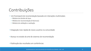Contribuições
• Um framework de recomendação baseado em interações multimodais
• Módulo de divisão de base
• Módulo de recomendação (4 técnicas)
• Módulo de validação e avaliação
• Integração mais rápida de novos usuários na comunidade
• Avanço no estado da arte de sistemas de recomendação
• Publicação dos resultados em conferências
32RECOMENDAÇÃO DE CONTEÚDO BASEADA EM INTERAÇÕES MULTIMODAIS - ICMC - USP
 