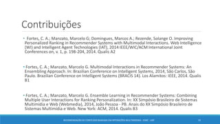Contribuições
• Fortes, C. A.; Manzato, Marcelo G; Domingues, Marcos A.; Rezende, Solange O. Improving
Personalized Ranking in Recommender Systems with Multimodal Interactions. Web Intelligence
(WI) and Intelligent Agent Technologies (IAT), 2014 IEEE/WIC/ACM International Joint
Conferences on, v. 1, p. 198-204, 2014. Qualis A2
• Fortes, C. A.; Manzato, Marcelo G. Multimodal Interactions in Recommender Systems: An
Ensembling Approach. In: Brazilian Conference on Intelligent Systems, 2014, São Carlos, São
Paulo. Brazilian Conference on Intelligent Systems (BRACIS 14). Los Alamitos: IEEE, 2014. Qualis
B1
• Fortes, C. A.; Manzato, Marcelo G. Ensemble Learning in Recommender Systems: Combining
Multiple User Interactions for Ranking Personalization. In: XX Simpósio Brasileiro de Sistemas
Multimídia e Web (Webmedia), 2014, João Pessoa - PB. Anais do XX Simpósio Brasileiro de
Sistemas Multimídia e Web. New York: ACM, 2014. Qualis B3
33RECOMENDAÇÃO DE CONTEÚDO BASEADA EM INTERAÇÕES MULTIMODAIS - ICMC - USP
 