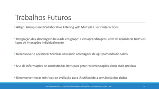 Trabalhos Futuros
• Artigo: Group-based Collaborative Filtering with Multiple Users' Interactions
• Integração das abordagens baseada em grupos e em aprendizagem, afim de considerar todos os
tipos de interações individualmente
• Desenvolver e aprimorar técnicas utilizando abordagens de agrupamento de dados
• Uso de informações de contexto dos itens para gerar recomendações ainda mais precisas
• Desenvolver novas métricas de avaliação para SR utilizando a semântica dos dados
34RECOMENDAÇÃO DE CONTEÚDO BASEADA EM INTERAÇÕES MULTIMODAIS - ICMC - USP
 