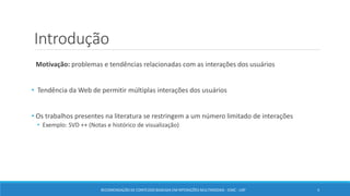 Introdução
Motivação: problemas e tendências relacionadas com as interações dos usuários
• Tendência da Web de permitir múltiplas interações dos usuários
• Os trabalhos presentes na literatura se restringem a um número limitado de interações
• Exemplo: SVD ++ (Notas e histórico de visualização)
RECOMENDAÇÃO DE CONTEÚDO BASEADA EM INTERAÇÕES MULTIMODAIS - ICMC - USP 4
 