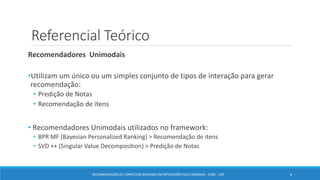 Referencial Teórico
Recomendadores Unimodais
•Utilizam um único ou um simples conjunto de tipos de interação para gerar
recomendação:
• Predição de Notas
• Recomendação de itens
• Recomendadores Unimodais utilizados no framework:
• BPR MF (Bayesian Personalized Ranking) > Recomendação de itens
• SVD ++ (Singular Value Decomposition) > Predição de Notas
RECOMENDAÇÃO DE CONTEÚDO BASEADA EM INTERAÇÕES MULTIMODAIS - ICMC - USP 8
 