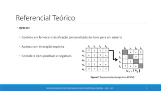 Referencial Teórico
• BPR MF
• Consiste em fornecer classificação personalizada de itens para um usuário
• Apenas com interação implícita
• Considera itens positivos e negativos
Figura 2. Representação do algoritmo BPR MF.
RECOMENDAÇÃO DE CONTEÚDO BASEADA EM INTERAÇÕES MULTIMODAIS - ICMC - USP 9
 