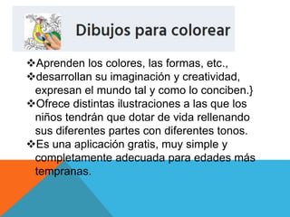 Aprenden los colores, las formas, etc.,
desarrollan su imaginación y creatividad,
expresan el mundo tal y como lo conciben.}
Ofrece distintas ilustraciones a las que los
niños tendrán que dotar de vida rellenando
sus diferentes partes con diferentes tonos.
Es una aplicación gratis, muy simple y
completamente adecuada para edades más
tempranas.
 