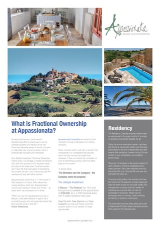 What is Fractional Ownership
at Appassionata? Residency
The Residency Calendar ensures owners have
annual access to the peak months; it is simple
to operate and provides flexibility for all.
Using the annual reservation system members
will reserve 2 consecutive weeks over the peak
period (May to the end of September) and then
reserve their remaining 3 weeks during October
to April, in any combination, on a rotating
priority basis.
There are 10 members in the priority system for
each residence. Priority is established upon
initial purchase. Each year members move up
the priority list, e.g. if you are fifth one year you
are fourth the next, etc.
To ensure a fair system, the member who has
first choice for the selection of peak weeks will
have the tenth choice for non-peak weeks.The
management company hold two weeks for
maintenance purposes that can also be
exchanged if necessary. Weeks can be
exchanged with co-owners, used by friends
and family or rented to a third party.
The reservation process takes place each year
in September/October where members choose
their weeks for the following year
Boutique and luxurious, family owned
Appassionata offers a simple way to own an
overseas property for a fraction of the cost.
Fractional Ownership allows a number of buyers
to collectively own a luxury property, which is
professionally managed and maintained.
As a lifestyle investment, Fractional Ownership
makes sense. On average, a holiday homeowner
only uses their property for 40 separate nights
but pays for the entire year. Fractional owners
don’t have the financial burden of maintaining
the property all year round; they simply split the
maintenance fees with fellow owners.
Appassionata’s owners buy a 1/10th interest in
their residence of choice, which allows five
weeks residency each year. Appassionata’s
owners are investing in ‘bricks and mortar’ – an
asset which can be passed on to family.
“When you buy into Appassionata you buy a
lifestyle. A real Italian lifestyle. A region full of
wonderful people who are passionate about their
land and take pride in their life.”
Owner Testimonial
Appassionata’s properties are owned by their
members, through a UK based non-trading
company.
When members wish to sell, gift or transfer their
membership it is a straightforward process
which can also be executed easily from
overseas. It does not involve the complexity or
cost of transferring property under the Italian
legal and tax system.
In simple terms:
‘The Members own the Company - the
Company owns the property.’
The Lifestyle Investment:
Il Riposo - ‘The Retreat’ has 70% sold
through and is available at the special price
of £105,000, for a 1/10th fractional share
with 5 weeks residency every year.
Casa Tre Archi, Casa Giacomo and Casa
Leopardi have sold out! Please check the
property section of our website for resale
opportunities.
SHARE OUR PROPERTIES
Appassionata Copyright 2017
 