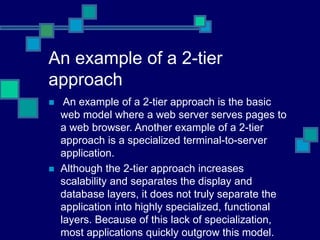 An example of a 2-tier
approach
 An example of a 2-tier approach is the basic
web model where a web server serves pages to
a web browser. Another example of a 2-tier
approach is a specialized terminal-to-server
application.
 Although the 2-tier approach increases
scalability and separates the display and
database layers, it does not truly separate the
application into highly specialized, functional
layers. Because of this lack of specialization,
most applications quickly outgrow this model.
 