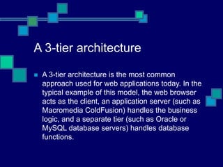 A 3-tier architecture
 A 3-tier architecture is the most common
approach used for web applications today. In the
typical example of this model, the web browser
acts as the client, an application server (such as
Macromedia ColdFusion) handles the business
logic, and a separate tier (such as Oracle or
MySQL database servers) handles database
functions.
 