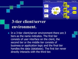 3-tier client/server
environment.
 In a 3-tier client/server environment there are 3
tiers as the name indicates. The first tier
consists of user interface on the client, the
second tier or the middle tier consists of
business or application logic and the final tier
handles the data (database). The first tier never
directly interacts with the third tier.
 