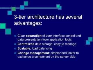 3-tier architecture has several
advantages:
 Clear separation of user interface control and
data presentation from application logic
 Centralized data storage, easy to manage
 Scalable, load balancing
 Change management: simpler and faster to
exchange a component on the server side
 