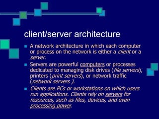 client/server architecture
 A network architecture in which each computer
or process on the network is either a client or a
server.
 Servers are powerful computers or processes
dedicated to managing disk drives (file servers),
printers (print servers), or network traffic
(network servers ).
 Clients are PCs or workstations on which users
run applications. Clients rely on servers for
resources, such as files, devices, and even
processing power.
 