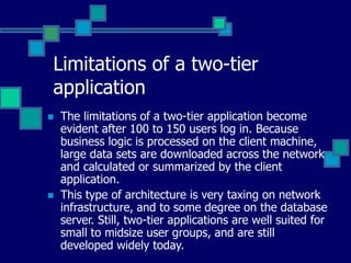 Limitations of a two-tier
application
 The limitations of a two-tier application become
evident after 100 to 150 users log in. Because
business logic is processed on the client machine,
large data sets are downloaded across the network
and calculated or summarized by the client
application.
 This type of architecture is very taxing on network
infrastructure, and to some degree on the database
server. Still, two-tier applications are well suited for
small to midsize user groups, and are still
developed widely today.
 