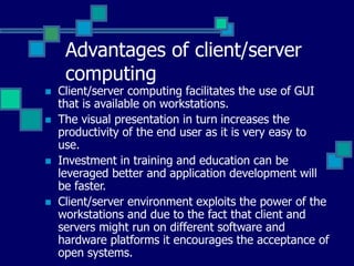 Advantages of client/server
computing
 Client/server computing facilitates the use of GUI
that is available on workstations.
 The visual presentation in turn increases the
productivity of the end user as it is very easy to
use.
 Investment in training and education can be
leveraged better and application development will
be faster.
 Client/server environment exploits the power of the
workstations and due to the fact that client and
servers might run on different software and
hardware platforms it encourages the acceptance of
open systems.
 