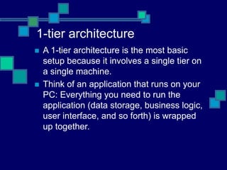 1-tier architecture
 A 1-tier architecture is the most basic
setup because it involves a single tier on
a single machine.
 Think of an application that runs on your
PC: Everything you need to run the
application (data storage, business logic,
user interface, and so forth) is wrapped
up together.
 
