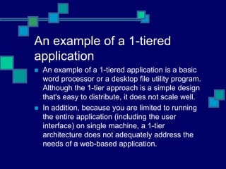 An example of a 1-tiered
application
 An example of a 1-tiered application is a basic
word processor or a desktop file utility program.
Although the 1-tier approach is a simple design
that's easy to distribute, it does not scale well.
 In addition, because you are limited to running
the entire application (including the user
interface) on single machine, a 1-tier
architecture does not adequately address the
needs of a web-based application.
 