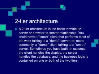 2-tier architecture
 A 2-tier architecture is the basic terminal-to-
server or browser-to-server relationship. You
could have a "smart" client that performs most of
the work talking to a "dumb" server; or, more
commonly, a "dumb" client talking to a "smart"
server. Sometimes you have both. In essence,
the client handles the display, the server
handles the database, and the business logic is
contained on one or both of the two tiers.
 