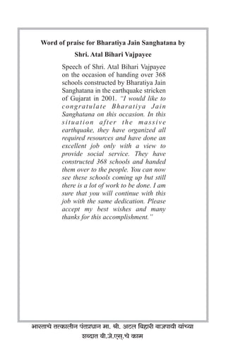 Speech of Shri. Atal Bihari Vajpayee
on the occasion of handing over 368
schools constructed by Bharatiya Jain
Sanghatana in the earthquake stricken
of Gujarat in 2001. “I would like to
congratulate Bharatiya Jain
Sanghatana on this occasion. In this
situation after the massive
earthquake, they have organized all
required resources and have done an
excellent job only with a view to
provide social service. They have
constructed 368 schools and handed
them over to the people. You can now
see these schools coming up but still
there is a lot of work to be done. I am
sure that you will continue with this
job with the same dedication. Please
accept my best wishes and many
thanks for this accomplishment.”
Word of praise for Bharatiya Jain Sanghatana by
Shri. Atal Bihari Vajpayee
^maVmMo VËH$ mbrZ n§VàYmZ _m. lr. AQ>b {~hmar dmOnm`r `m§À`m
eãXmV ~r.Oo.Eg².Mo H$ m_
 