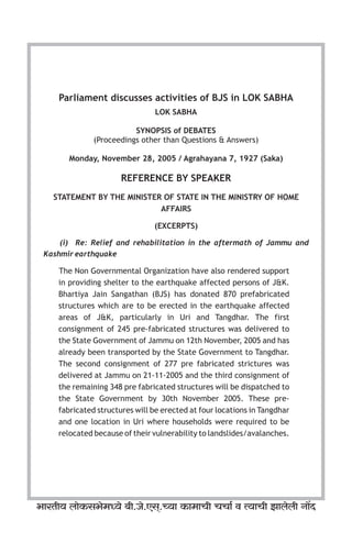 STATEMENT BY THE MINISTER OF STATE IN THE MINISTRY OF HOME
AFFAIRS
(EXCERPTS)
(i) Re: Relief and rehabilitation in the aftermath of Jammu and
Kashmir earthquake
The Non Governmental Organization have also rendered support
in providing shelter to the earthquake affected persons of J&K.
Bhartiya Jain Sangathan (BJS) has donated 870 prefabricated
structures which are to be erected in the earthquake affected
areas of J&K, particularly in Uri and Tangdhar. The first
consignment of 245 pre-fabricated structures was delivered to
the State Government of Jammu on 12th November, 2005 and has
already been transported by the State Government to Tangdhar.
The second consignment of 277 pre fabricated strictures was
delivered at Jammu on 21-11-2005 and the third consignment of
the remaining 348 pre fabricated structures will be dispatched to
the State Government by 30th November 2005. These pre-
fabricated structures will be erected at four locations in Tangdhar
and one location in Uri where households were required to be
relocated because of their vulnerability to landslides/avalanches.
Parliament discusses activities of BJS in LOK SABHA
LOK SABHA
SYNOPSIS of DEBATES
Monday, November 28, 2005 / Agrahayana 7, 1927 (Saka)
(Proceedings other than Questions & Answers)
REFERENCE BY SPEAKER
^maVr` bmoH$ g^o_Ü`o ~r.Oo.Eg².À`m H$ m_mMr MMm© d Ë`mMr Pmbobr Zm|X
 