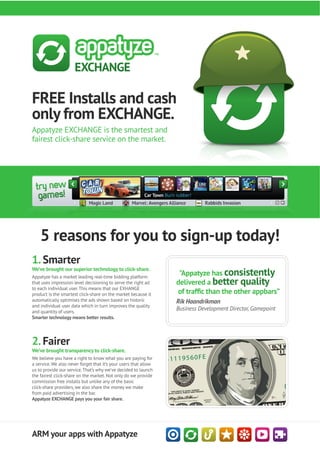 FREE Installs and cash
only from EXCHANGE.
Appatyze EXCHANGE is the smartest and
fairest click-share service on the market.




    5 reasons for you to sign-up today!
1. Smarter
We’ve brought our superior technology to click-share.
Appatyze has a market leading real-time bidding platform
                                                                   "Appatyze has consistently
that uses impression level decisioning to serve the right ad      delivered a better quality
to each individual user. This means that our EXHANGE
product is the smartest click-share on the market because it
automatically optimises the ads shown based on historic           Rik Haandrikman
and individual user data which in turn improves the quality
and quantity of users.
                                                                  Business Development Director, Gamepoint
Smarter technology means better results.




2. Fairer
We’ve brought transparency to click-share.
We believe you have a right to know what you are paying for
a service. We also never forget that it’s your users that allow
us to provide our service. That’s why we’ve decided to launch
the fairest click-share on the market. Not only do we provide
commission free installs but unlike any of the basic
click-share providers, we also share the money we make
from paid advertising in the bar.
Appatyze EXCHANGE pays you your fair share.




ARM your apps with Appatyze
 