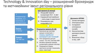 Technology & Innovation day – розширений брокеридж
та метчмейкинг івент регіонального рівня
Цілі проекту (2 місяці)
1) Ландшафт (карта)
інноваторів І4.0 – А.Звіт
2) Справжній метчмейкинг
– нові угоди та зростання
3) Розширення нац.
лнадшафту 4.0
Результати проекту (6-18)
1) Залучення до кластеру
кращих інноваторів ->
покращ. виробничої
кооперації та ріст інновацій
2) Чіткі пріоритети для рег.
планів – S3, І4.0, кластеру ІАМ
3) Негайна промоція кращих
інноваторів в рамках кластеру
4) Покращення іміджу,
зростання експорт показників,
залуч. інвестицій
Ресурс н
1
координатор -
керівник, 1-2
аналітики, 5
секторальних
координаторів
Період
2 місяці
Бюджет
50-100 тис
грн
Допомога АППАУ:
1. Готова методика
2. Опитувальники
3. Інструмент
опитування
онлайн
4. Консалтингова
допомога (аналіз
даних)
5. Внесення в базу
в нац. сайт
 