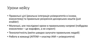 Уроки кейсу
• Правильні цілі (реальна інтеграція університетів в іннова.
екосистему) та правильне розуміння донорських коштів (just
enabler)
• Маленькі, але послідовні кроки в правильному напрямі (побудова
екосистеми – це марафон, а не спринт)
• Технологічність (вміти швидко залучати правильних людей)
• Робота в команді (АППАУ + кластер ІАМ + університети)
 