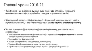 Головні уроки 2016-21
 Fundraising – це системна функція будь-яких НДО в Україні, - без цього
неможливо вижити (= розробляйте та ведіть портфель проектів)
 Донорський проект, - it is just enabler! – будь-який з них дає ефект, і навіть
мультиплікативний, - але тільки якщо у вас є власні цілі та стратегія розвитку
 Базові принципи (фактори успіху) проектів розвитку для українського
середовища
 Послідовність та системність (замість ad hoc) – > реалізація портфелю проектів і в рамках
середньо-довгострокових стратегій
 Інтегруйте! (не фрагментуйте)
 Разом (синергетично) завжди краще, ніж поодинці
 Завжди фіксуйте висновки та уроки – в тому числі з невдач
 Тримайте баланс: розвиток будь-чого в Україні - це «ультра-марафон» 
 