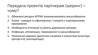 Передача проектів партнерам (шеринг) –
чому?
1. Обмежені ресурси АППАУ унеможливлюють масштабування
2. Разом - швидше та ефективніше / синергія з партнерськими
програмами
3. Необхідність інтеграції на рівень державних програм
4. Уніфікація, оптимізація, тиражування та масштабування
5. Посилення окремих критичних напрямів в екосистемі (кластери,
Центри 4.0, акселератори)
 