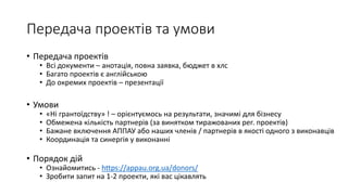 Передача проектів та умови
• Передача проектів
• Всі документи – анотація, повна заявка, бюджет в хлс
• Багато проектів є англійською
• До окремих проектів – презентації
• Умови
• «Ні грантоїдству» ! – орієнтуємось на результати, значимі для бізнесу
• Обмежена кількість партнерів (за винятком тиражованих рег. проектів)
• Бажане включення АППАУ або наших членів / партнерів в якості одного з виконавців
• Координація та синергія у виконанні
• Порядок дій
• Ознайомитись - https://appau.org.ua/donors/
• Зробити запит на 1-2 проекти, які вас цікавлять
 