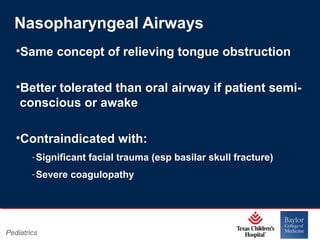 Nasopharyngeal Airways
•Same concept of relieving tongue obstruction
•Better tolerated than oral airway if patient semiconscious or awake
•Contraindicated with:
‐ Significant facial trauma (esp basilar skull fracture)
‐ Severe coagulopathy

Pediatrics

Page 16
xxx00.#####.ppt 11/14/13 09:29 PM

 