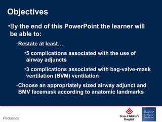 Objectives
•By the end of this PowerPoint the learner will
be able to:
‐ Restate at least…
•5 complications associated with the use of
airway adjuncts
•3 complications associated with bag-valve-mask
ventilation (BVM) ventilation
‐ Choose an appropriately sized airway adjunct and
BMV facemask according to anatomic landmarks

Pediatrics

Page 2
xxx00.#####.ppt 11/14/13 09:29 PM

 
