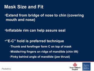 Mask Size and Fit
•Extend from bridge of nose to chin (covering
mouth and nose)
•Inflatable rim can help assure seal
•“E-C” hold is preferred technique
‐ Thumb and forefinger form C on top of mask
‐ Middle/ring fingers on ridge of mandible (chin lift)
‐ Pinky behind angle of mandible (jaw thrust)

Pediatrics

Page 22
xxx00.#####.ppt 11/14/13 09:29 PM

 