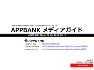 日本最大級のiPhone/iPadアプリ・アクセサリーのレビューサイト

APPBANK メディアガイド
APPBANK Media Guide 2012.10-12

APPBANK WEB

http://www.appbank.net/

AppBank for iPhone

http://itunes.apple.com/jp/app/appbank-for-iphone/id330978824

AppBank for iPad

http://itunes.apple.com/jp/app/appbank-for-ipad/id364223227

Ver2.1
2012年11月2日改訂
バナー表示位置追加

 