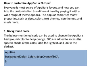How to customize AppBar in Flutter?
Everyone is most aware of AppBar’s layout, and now you can
take the customization to a different level by playing it with a
wide range of theme options. The AppBar comprises many
properties, such as sizes, colors, text themes, icon themes, and
much more.
1. Background color
The below-mentioned code can be used to change the AppBar’s
background color to deep orange. 500 are added to access the
specific shade of the color. 50 is the lightest, and 900 is the
darkest.
AppBar(
backgroundColor: Colors.deepOrange[500],
),
 