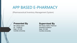 APP BASED E-PHARMACY
(Pharmaceutical Inventory Management System)
Presented By
Md Jahidul Islam
ID: 11508030
Dept. Of CSE
Comilla University
Supervised By
Md Hasan Hafizur Rahman
Assistant Professor
Dept. Of CSE
Comilla University
 